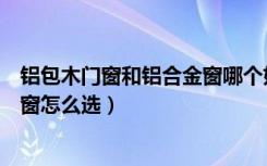 铝包木门窗和铝合金窗哪个好（什么是铝包木门窗铝包木门窗怎么选）