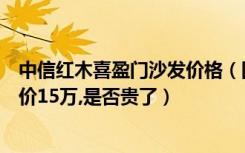 中信红木喜盈门沙发价格（国寿红木的一套大果紫檀沙发要价15万,是否贵了）