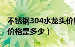 不锈钢304水龙头价格表（304不锈钢水龙头价格是多少）