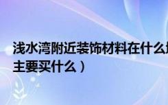 浅水湾附近装饰材料在什么地方卖（路浅水湾装饰建材市场主要买什么）