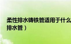 柔性排水铸铁管适用于什么情况?（谁清楚什么叫柔性铸铁排水管）