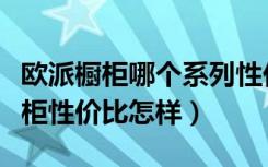 欧派橱柜哪个系列性价比高（谁来说下欧派橱柜性价比怎样）