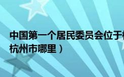 中国第一个居民委员会位于杭州的哪里（中国第一个居委会杭州市哪里）