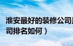 淮安最好的装修公司是哪家（淮安十大装修公司排名如何）