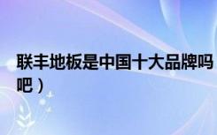 联丰地板是中国十大品牌吗（联丰地板是实木地板十大品牌吧）