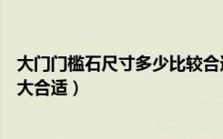 大门门槛石尺寸多少比较合适（进大门门口的门槛石尺寸多大合适）