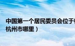 中国第一个居民委员会位于杭州的哪里（中国第一个居委会杭州市哪里）