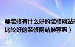 要装修有什么好的装修网站推荐（最近家里装修,大家有什么比较好的装修网站推荐吗）