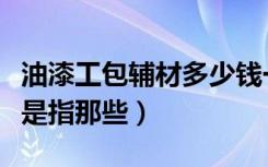 油漆工包辅材多少钱一平方（油漆工报价辅材是指那些）