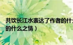 共饮长江水表达了作者的什么感情（共饮长江水表达了作者的什么之情）