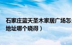 石家庄蓝天圣木家居广场怎么样（石家庄蓝天圣木家具广场地址哪个晓得）