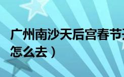 广州南沙天后宫春节开放吗（广州南沙天后宫怎么去）