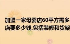 加盟一家母婴店60平方需多少钱（有没有人知道加盟个母婴店要多少钱,包括装修和货架,奶粉等）