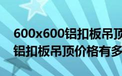 600x600铝扣板吊顶价格是多少（600x600铝扣板吊顶价格有多高）