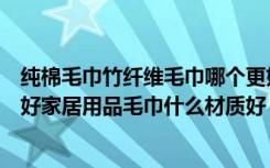 纯棉毛巾竹纤维毛巾哪个更好（竹纤维毛巾和纯棉毛巾哪个好家居用品毛巾什么材质好）