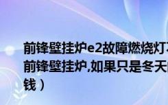 前锋壁挂炉e2故障燃烧灯不着不亮（在南方,没有暖气,用的前锋壁挂炉,如果只是冬天的晚上使用,大概一个月需要多少钱）