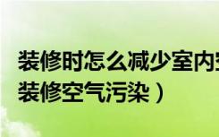 装修时怎么减少室内空气污染（如何治理室内装修空气污染）