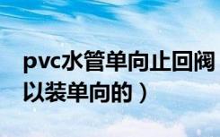 pvc水管单向止回阀（pvc水管止回阀可不可以装单向的）