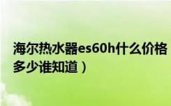 海尔热水器es60h什么价格（海尔热水器es60hz4的报价是多少谁知道）