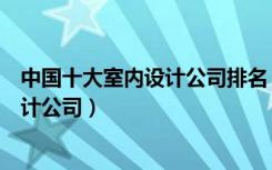 中国十大室内设计公司排名（中国十大室内设计公司要的设计公司）