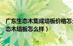 广东生态木集成墙板价格怎么样（生态木墙板价格是多少生态木墙板怎么样）