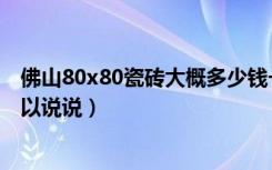 佛山80x80瓷砖大概多少钱一块（佛山购买瓷砖攻略哪位可以说说）