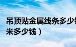 吊顶贴金属线条多少钱一米（吊顶贴金箔一平米多少钱）