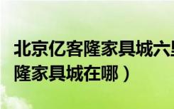 北京亿客隆家具城六里桥（北京六里桥南亿客隆家具城在哪）