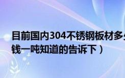 目前国内304不锈钢板材多少钱一吨（不绣钢304板材多少钱一吨知道的告诉下）