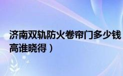 济南双轨防火卷帘门多少钱（济南防火卷帘门厂哪个性价比高谁晓得）