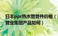 日丰ppr热水管管件价格（日丰ppr暖气管价格是多少日丰管业集团产品如何）