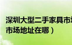 深圳大型二手家具市场在哪里（深圳家具二手市场地址在哪）