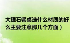 大理石餐桌选什么材质的好（大理石餐桌选购注意事项是什么主要注意那几个方面）