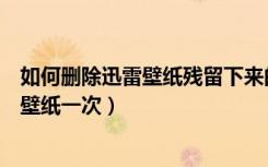 如何删除迅雷壁纸残留下来的壁纸（迅雷大概多长时间更换壁纸一次）