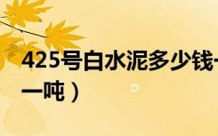 425号白水泥多少钱一吨（425白水泥多少钱一吨）