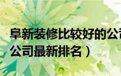 阜新装修比较好的公司（有谁清楚阜新县装修公司最新排名）