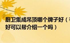 厨卫集成吊顶哪个牌子好（有没有人知道厨卫集成吊顶那个好可以帮介绍一个吗）