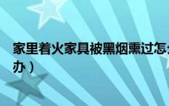 家里着火家具被黑烟熏过怎么清洗（被浓烟熏过的家具怎么办）