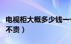 电视柜大概多少钱一个（电视柜价格是多少贵不贵）