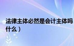 法律主体必然是会计主体吗（会计主体和法律主体的区别是什么）