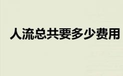 人流总共要多少费用（人流大概多少费用）