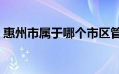 惠州市属于哪个市区管（惠州市属于哪个省）