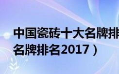 中国瓷砖十大名牌排名2017（中国瓷砖十大名牌排名2017）