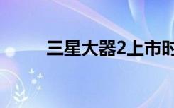 三星大器2上市时间（三星大器2）