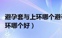 避孕套与上环哪个避孕效果好（用避孕套和上环哪个好）