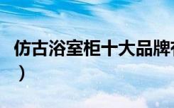 仿古浴室柜十大品牌有哪些（仿古浴室柜品牌）