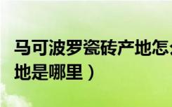 马可波罗瓷砖产地怎么辨别（马可波罗瓷砖产地是哪里）