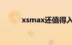 xsmax还值得入手吗（Xsmax）