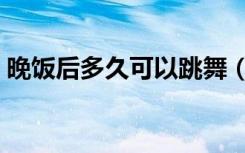 晚饭后多久可以跳舞（晚饭后多久可以散步）