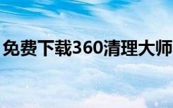 免费下载360清理大师（windows清理大师）